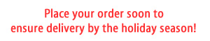 Place your order soon to ensure delivery by the holiday season!
